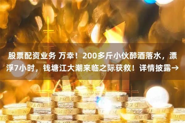 股票配资业务 万幸！200多斤小伙醉酒落水，漂浮7小时，钱塘江大潮来临之际获救！详情披露→