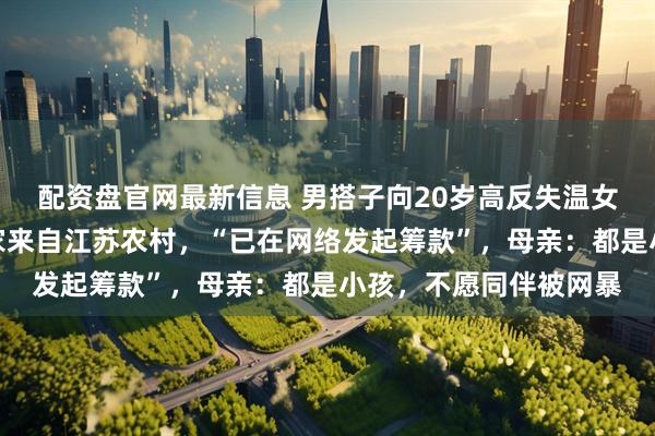 配资盘官网最新信息 男搭子向20岁高反失温女孩母亲道歉；女孩一家来自江苏农村，“已在网络发起筹款”，母亲：都是小孩，不愿同伴被网暴