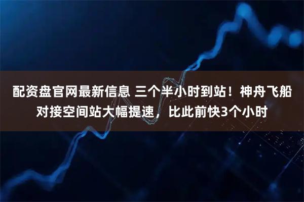 配资盘官网最新信息 三个半小时到站！神舟飞船对接空间站大幅提速，比此前快3个小时