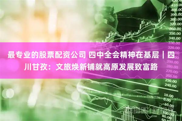 最专业的股票配资公司 四中全会精神在基层｜四川甘孜：文旅焕新铺就高原发展致富路