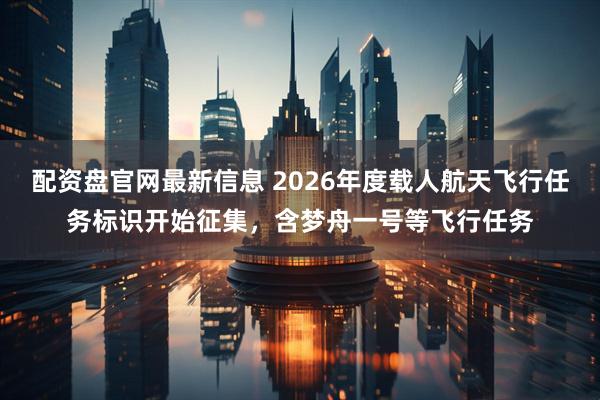配资盘官网最新信息 2026年度载人航天飞行任务标识开始征集,含梦舟一号等飞行任务