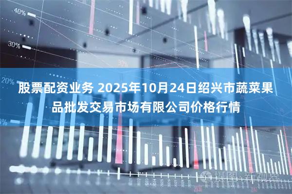 股票配资业务 2025年10月24日绍兴市蔬菜果品批发交易市场有限公司价格行情
