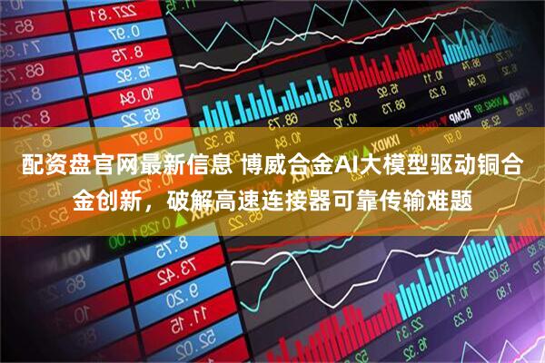 配资盘官网最新信息 博威合金AI大模型驱动铜合金创新，破解高速连接器可靠传输难题
