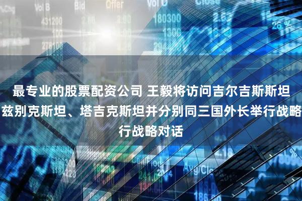 最专业的股票配资公司 王毅将访问吉尔吉斯斯坦、乌兹别克斯坦、塔吉克斯坦并分别同三国外长举行战略对话