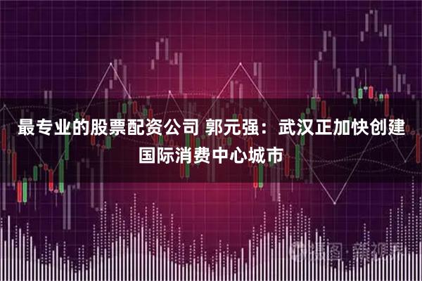 最专业的股票配资公司 郭元强：武汉正加快创建国际消费中心城市