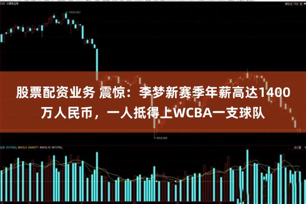 股票配资业务 震惊：李梦新赛季年薪高达1400万人民币，一人抵得上WCBA一支球队
