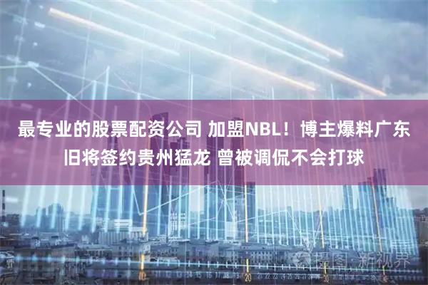 最专业的股票配资公司 加盟NBL！博主爆料广东旧将签约贵州猛龙 曾被调侃不会打球