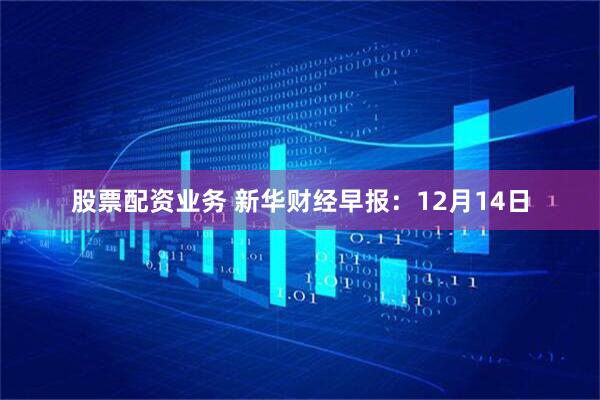 股票配资业务 新华财经早报：12月14日